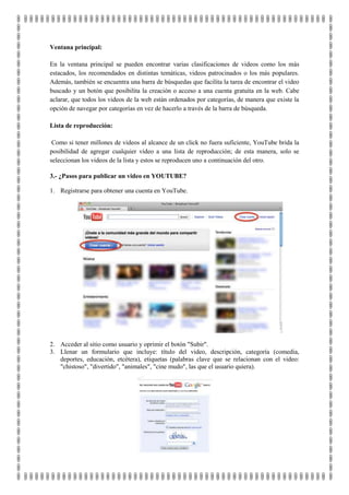 Ventana principal:

En la ventana principal se pueden encontrar varias clasificaciones de videos como los más
estacados, los recomendados en distintas temáticas, videos patrocinados o los más populares.
Además, también se encuentra una barra de búsquedas que facilita la tarea de encontrar el video
buscado y un botón que posibilita la creación o acceso a una cuenta gratuita en la web. Cabe
aclarar, que todos los videos de la web están ordenados por categorías, de manera que existe la
opción de navegar por categorías en vez de hacerlo a través de la barra de búsqueda.

Lista de reproducción:

 Como si tener millones de videos al alcance de un click no fuera suficiente, YouTube brida la
posibilidad de agregar cualquier video a una lista de reproducción; de esta manera, solo se
seleccionan los videos de la lista y estos se reproducen uno a continuación del otro.

3.- ¿Pasos para publicar un video en YOUTUBE?

1. Registrarse para obtener una cuenta en YouTube.




2. Acceder al sitio como usuario y oprimir el botón "Subir".
3. Llenar un formulario que incluye: título del video, descripción, categoría (comedia,
   deportes, educación, etcétera), etiquetas (palabras clave que se relacionan con el video:
   "chistoso", "divertido", "animales", "cine mudo", las que el usuario quiera).
 
