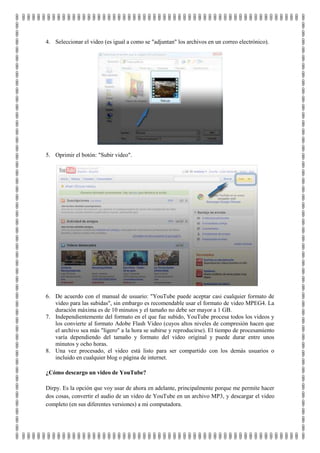 4. Seleccionar el video (es igual a como se "adjuntan" los archivos en un correo electrónico).




5. Oprimir el botón: "Subir video".




6. De acuerdo con el manual de usuario: "YouTube puede aceptar casi cualquier formato de
   video para las subidas", sin embargo es recomendable usar el formato de video MPEG4. La
   duración máxima es de 10 minutos y el tamaño no debe ser mayor a 1 GB.
7. Independientemente del formato en el que fue subido, YouTube procesa todos los videos y
   los convierte al formato Adobe Flash Video (cuyos altos niveles de compresión hacen que
   el archivo sea más "ligero" a la hora se subirse y reproducirse). El tiempo de procesamiento
   varía dependiendo del tamaño y formato del video original y puede durar entre unos
   minutos y ocho horas.
8. Una vez procesado, el video está listo para ser compartido con los demás usuarios o
   incluido en cualquier blog o página de internet.

¿Cómo descargo un video de YouTube?

Dirpy. Es la opción que voy usar de ahora en adelante, principalmente porque me permite hacer
dos cosas, convertir el audio de un video de YouTube en un archivo MP3, y descargar el video
completo (en sus diferentes versiones) a mi computadora.
 