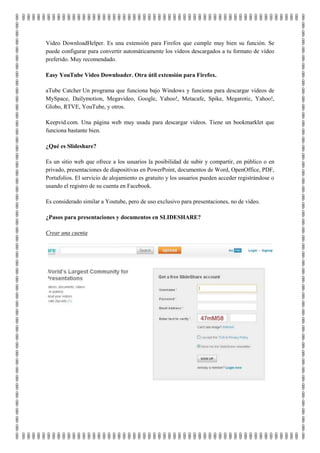 Video DownloadHelper. Es una extensión para Firefox que cumple muy bien su función. Se
puede configurar para convertir automáticamente los vídeos descargados a tu formato de vídeo
preferido. Muy recomendado.

Easy YouTube Video Downloader. Otra útil extensión para Firefox.

aTube Catcher Un programa que funciona bajo Windows y funciona para descargar videos de
MySpace, Dailymotion, Megavideo, Google, Yahoo!, Metacafe, Spike, Megarotic, Yahoo!,
Globo, RTVE, YouTube, y otros.

Keepvid.com. Una página web muy usada para descargar videos. Tiene un bookmarklet que
funciona bastante bien.

¿Qué es Slideshare?

Es un sitio web que ofrece a los usuarios la posibilidad de subir y compartir, en público o en
privado, presentaciones de diapositivas en PowerPoint, documentos de Word, OpenOffice, PDF,
Portafolios. El servicio de alojamiento es gratuito y los usuarios pueden acceder registrándose o
usando el registro de su cuenta en Facebook.

Es considerado similar a Youtube, pero de uso exclusivo para presentaciones, no de vídeo.

¿Pasos para presentaciones y documentos en SLIDESHARE?

Crear una cuenta
 