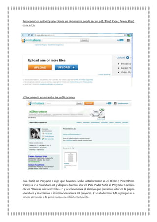 Seleccionar en upload y seleccionas un documento puede ser un pdf, Word, Excel, Power Point,
entre otros




El documento estará entre las publicaciones




Para Subir un Proyecto o algo que hayamos hecho anteriormente en el Word o PowerPoint.
Vamos a ir a Slideshare.net y después daremos clic en Para Poder Subir el Proyecto. Daremos
clic en “Browse and select files...” y seleccionamos el archivo que queramos subir en la pagina
slideshare y insertamos la información acerca del proyecto. Y le añadiremos TAGs porque así a
la hora de buscar a la gente pueda encentrarlo fácilmente.
 