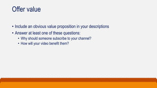 Offer value
• Include an obvious value proposition in your descriptions
• Answer at least one of these questions:
• Why should someone subscribe to your channel?
• How will your video benefit them?
 