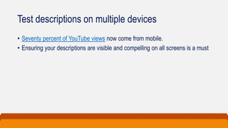 Test descriptions on multiple devices
• Seventy percent of YouTube views now come from mobile.
• Ensuring your descriptions are visible and compelling on all screens is a must
 