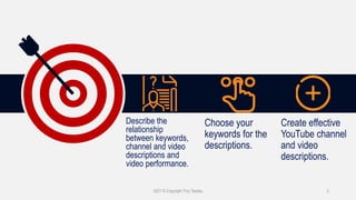 Describe the
relationship
between keywords,
channel and video
descriptions and
video performance.
Choose your
keywords for the
descriptions.
Create effective
YouTube channel
and video
descriptions.
2021 © Copyright Troy Tarpley 2
 