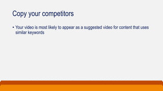 Copy your competitors
• Your video is most likely to appear as a suggested video for content that uses
similar keywords
 