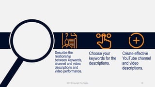 2021 © Copyright Troy Tarpley 25
Describe the
relationship
between keywords,
channel and video
descriptions and
video performance.
Choose your
keywords for the
descriptions.
Create effective
YouTube channel
and video
descriptions.
 