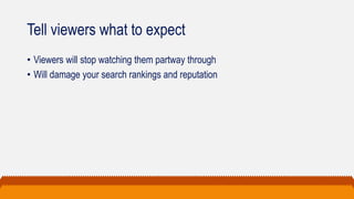 Tell viewers what to expect
• Viewers will stop watching them partway through
• Will damage your search rankings and reputation
 