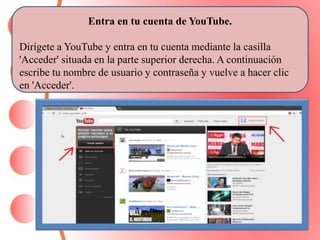 · 
Entra en tu cuenta de YouTube. 
Dirígete a YouTube y entra en tu cuenta mediante la casilla 
'Acceder' situada en la parte superior derecha. A continuación 
escribe tu nombre de usuario y contraseña y vuelve a hacer clic 
en 'Acceder'. 
 
