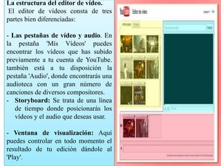 La estructura del editor de vídeo. 
El editor de vídeos consta de tres 
partes bien diferenciadas: 
- Las pestañas de vídeo y audio. En 
la pestaña 'Mís Vídeos' puedes 
encontrar los vídeos que has subido 
previamente a tu cuenta de YouTube. 
también está a tu disposición la 
pestaña 'Audio', donde encontrarás una 
audioteca con un gran número de 
canciones de diversos compositores. 
- Storyboard: Se trata de una línea 
de tiempo donde posicionarás los 
vídeos y el audio que deseas usar. 
- Ventana de visualización: Aquí 
puedes controlar en todo momento el 
resultado de tu edición dándole al 
'Play'. 
 