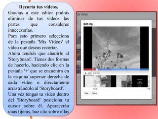 Recorta tus vídeos. 
Gracias a este editor podrás 
eliminar de tus vídeos las 
partes que consideres 
innecesarias. 
Para esto primero selecciona 
de la pestaña 'Mis Vídeos' el 
vídeo que deseas recortar. 
Ahora tendrás que añadirlo al 
'Storyboard'. Tienes dos formas 
de hacerlo, haciendo clic en la 
pestaña '+' que se encuentra en 
la esquina superior derecha de 
cada vídeo o directamente 
arrastrándolo al 'Storyboard'. 
Una vez tengas tu vídeo dentro 
del 'Storyboard' posiciona tu 
cursor sobre él. Aparecerán 
unas tijeras, haz clic sobre ellas 
 