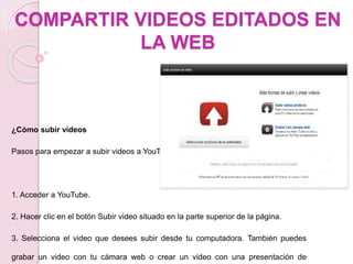 COMPARTIR VIDEOS EDITADOS EN 
LA WEB 
¿Cómo subir videos 
Pasos para empezar a subir videos a YouTube: 
1. Acceder a YouTube. 
2. Hacer clic en el botón Subir video situado en la parte superior de la página. 
3. Selecciona el video que desees subir desde tu computadora. También puedes 
grabar un video con tu cámara web o crear un video con una presentación de 
 