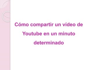 Cómo compartir un vídeo de 
Youtube en un minuto 
determinado 
 