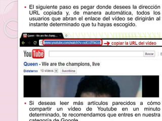  El siguiente paso es pegar donde desees la dirección 
URL copiada y, de manera automática, todos los 
usuarios que abran el enlace del vídeo se dirigirán al 
instante determinado que tu hayas escogido. 
 Si deseas leer más artículos parecidos a cómo 
compartir un vídeo de Youtube en un minuto 
determinado, te recomendamos que entres en nuestra 
categoría de Google. 
 
