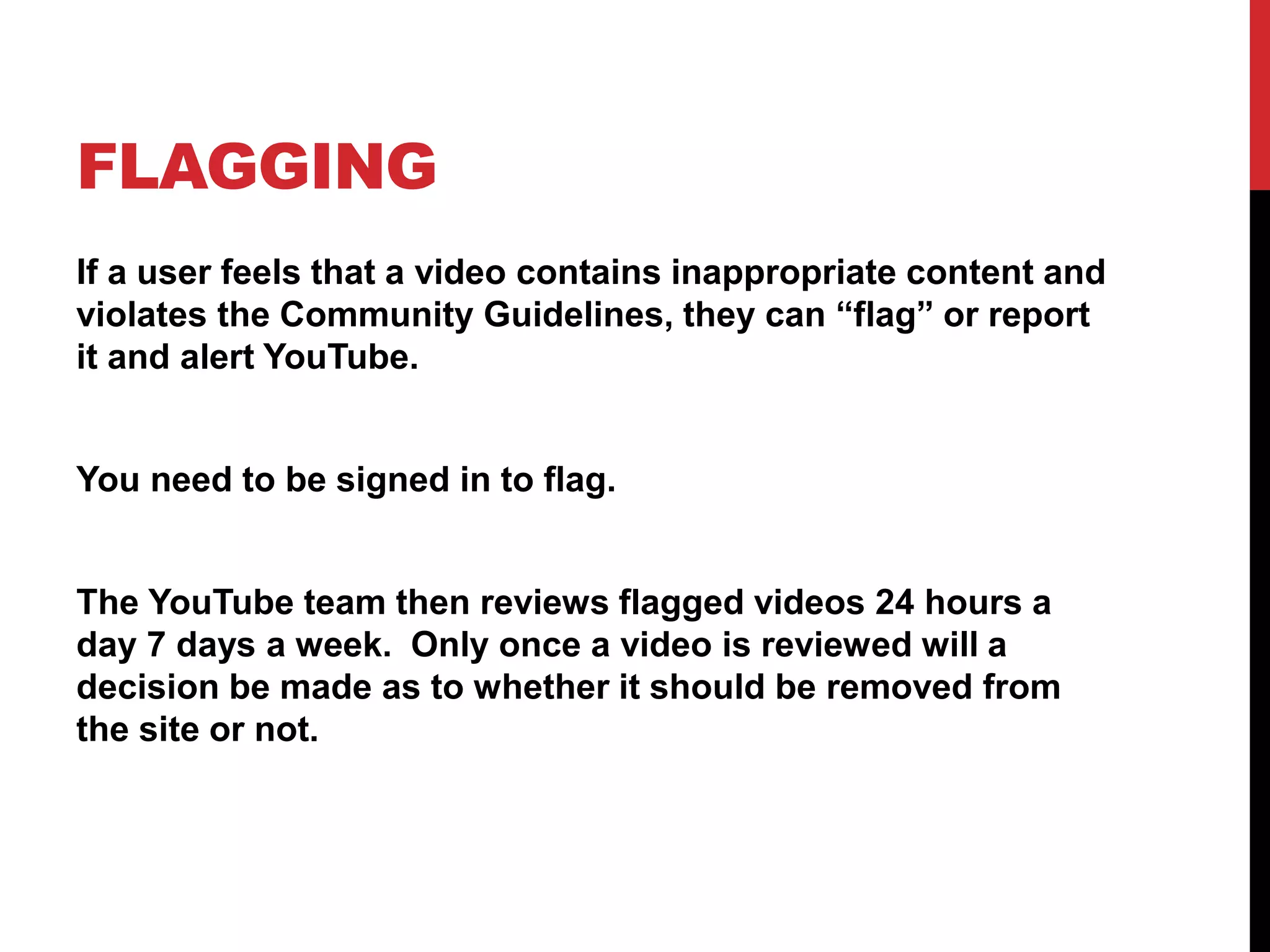 FLAGGING
If a user feels that a video contains inappropriate content and
violates the Community Guidelines, they can “flag” or report
it and alert YouTube.
You need to be signed in to flag.
The YouTube team then reviews flagged videos 24 hours a
day 7 days a week. Only once a video is reviewed will a
decision be made as to whether it should be removed from
the site or not.
 