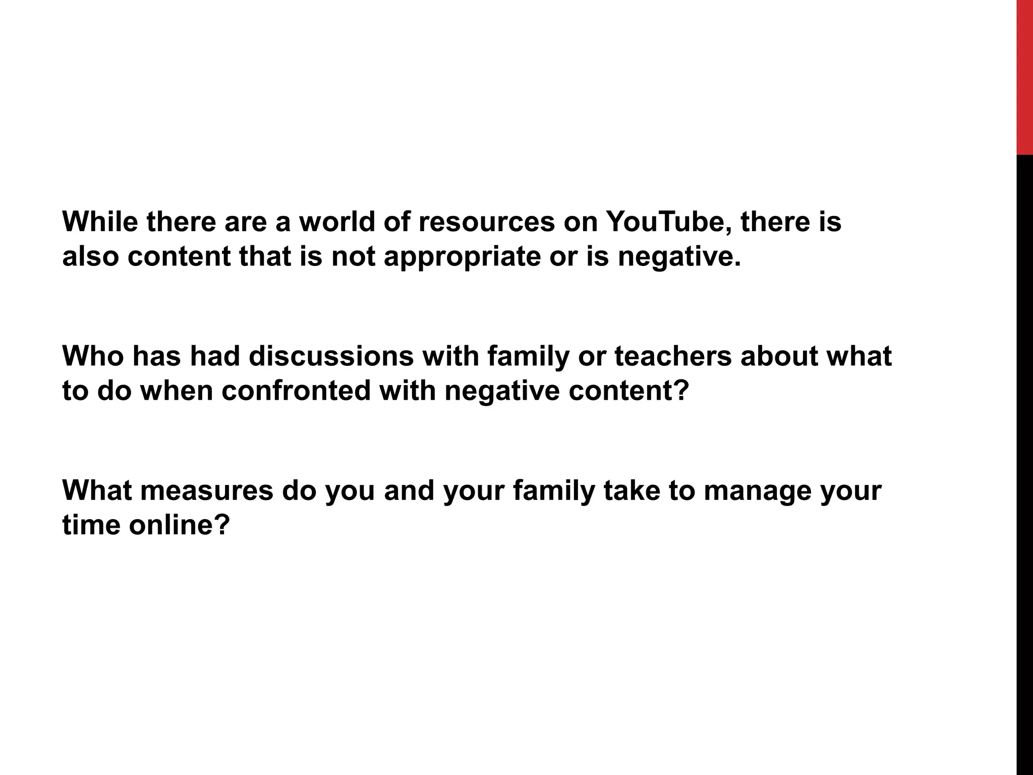 While there are a world of resources on YouTube, there is
also content that is not appropriate or is negative.
Who has had discussions with family or teachers about what
to do when confronted with negative content?
What measures do you and your family take to manage your
time online?
 