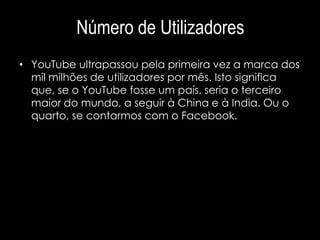 Número de Utilizadores 
• YouTube ultrapassou pela primeira vez a marca dos 
mil milhões de utilizadores por mês. Isto significa 
que, se o YouTube fosse um país, seria o terceiro 
maior do mundo, a seguir à China e à India. Ou o 
quarto, se contarmos com o Facebook. 
 