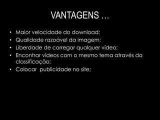 VANTAGENS … 
• Maior velocidade do download; 
• Qualidade razoável da imagem; 
• Liberdade de carregar qualquer vídeo; 
• Encontrar vídeos com o mesmo tema através da 
classificação; 
• Colocar publicidade no site; 
 