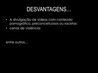 DESVANTAGENS… 
• A divulgação de vídeos com conteúdo 
pornográfico, preconceituosos ou racistas; 
• cenas de violência; 
entre outros… 
 