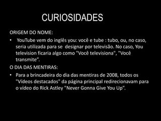 CURIOSIDADES 
ORIGEM DO NOME: 
• YouTube vem do inglês you: você e tube : tubo, ou, no caso, 
seria utilizada para se designar por televisão. No caso, You 
television ficaria algo como "Você televisiona", "Você 
transmite”. 
O DIA DAS MENTIRAS: 
• Para a brincadeira do dia das mentiras de 2008, todos os 
"Vídeos destacados" da página principal redirecionavam para 
o vídeo do Rick Astley "Never Gonna Give You Up”. 
