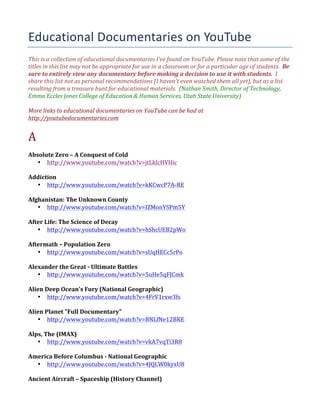 Educational	
  Documentaries	
  on	
  YouTube
This	
  is	
  a	
  collection	
  of	
  educational	
  documentaries	
  I’ve	
  found	
  on	
  YouTube.	
  Please	
  note	
  that	
  some	
  of	
  the	
  
titles	
  in	
  this	
  list	
  may	
  not	
  be	
  appropriate	
  for	
  use	
  in	
  a	
  classroom	
  or	
  for	
  a	
  particular	
  age	
  of	
  students.	
  	
  Be	
  
sure	
  to	
  entirely	
  view	
  any	
  documentary	
  before	
  making	
  a	
  decision	
  to	
  use	
  it	
  with	
  students.	
  	
  I	
  
share	
  this	
  list	
  not	
  as	
  personal	
  recommendations	
  (I	
  haven’t	
  even	
  watched	
  them	
  all	
  yet),	
  but	
  as	
  a	
  list	
  
resulting	
  from	
  a	
  treasure	
  hunt	
  for	
  educational	
  materials.	
  	
  (Nathan	
  Smith,	
  Director	
  of	
  Technology,	
  
Emma	
  Eccles	
  Jones	
  College	
  of	
  Education	
  &	
  Human	
  Services,	
  Utah	
  State	
  University)	
  
	
  
More	
  links	
  to	
  educational	
  documentaries	
  on	
  YouTube	
  can	
  be	
  had	
  at	
  
http://youtubedocumentaries.com	
  
	
  

A	
  

	
  
Absolute	
  Zero	
  –	
  A	
  Conquest	
  of	
  Cold	
  
• http://www.youtube.com/watch?v=jtLklcHVHic	
  
	
  
Addiction	
  
• http://www.youtube.com/watch?v=kKCwcP7A-­‐RE	
  
	
  
Afghanistan:	
  The	
  Unknown	
  County	
  
• http://www.youtube.com/watch?v=IZMonYSPm5Y	
  
	
  
After	
  Life:	
  The	
  Science	
  of	
  Decay	
  
• http://www.youtube.com/watch?v=hShcUEB2pWo	
  
	
  
Aftermath	
  –	
  Population	
  Zero	
  
• http://www.youtube.com/watch?v=sUqHECc5rPo	
  
	
  
Alexander	
  the	
  Great	
  -­‐	
  Ultimate	
  Battles	
  
• http://www.youtube.com/watch?v=5uHe5qFJCmk	
  
	
  
Alien	
  Deep	
  Ocean's	
  Fury	
  (National	
  Geographic)	
  
• http://www.youtube.com/watch?v=4FrV1rxw3fs	
  
	
  
Alien	
  Planet	
  "Full	
  Documentary"	
  
• http://www.youtube.com/watch?v=BNLfNe12BKE	
  
	
  
Alps,	
  The	
  (IMAX)	
  
• http://www.youtube.com/watch?v=vkA7vqTi3R8	
  
	
  
America	
  Before	
  Columbus	
  -­‐	
  National	
  Geographic	
  
• http://www.youtube.com/watch?v=4JQLW0kyxU8	
  
	
  
Ancient	
  Aircraft	
  –	
  Spaceship	
  (History	
  Channel)	
  

 