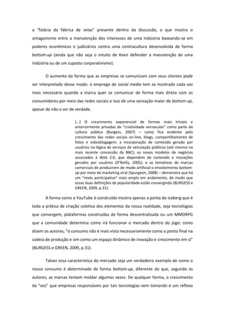 a fal ia da f i a de velas p ese te de t o da dis uss o, o ue ost a o
antagonismo entre a manutenção dos interesses de uma indústria baseando-se em
poderes econômicos e judiciários contra uma contracultura desenvolvida de forma
bottom-up (ainda que não seja o intuito de Keen defender a manutenção de uma
indústria ou de um suposto corporativismo).
O aumento da forma que as empresas se comunicam com seus clientes pode
ser interpretado desse modo: o emprego de social media tem se mostrado cada vez
mais necessário quando a marca quer se comunicar de forma mais direta com os
consumidores por meio das redes sociais e isso dá uma sensação maior de bottom-up,
apesar de não o ser de verdade.
[...] O crescimento exponencial de formas mais triviais e
a te io e te p ivadas de iatividade ve a ula o o pa te da
cultura pública (Burgess, 2007) – como fica evidente pelo
crescimento das redes sociais on-line, blogs, compartilhamento de
fotos e videoblogagem; a incorporação de conteúdo gerado por
usuários na lógica de serviços de veiculação públicos (até mesmo na
mais recente concessão da BBC); os novos modelos de negócios
associados à Web 2.0, que dependem de conteúdo e inovações
ge ados po usu ios O Reill , 2005 ; e as te tativas de a as
comerciais de produzirem de modo artificial o envolvimento bottom-
up por meio de marketing viral (Spurgeon, 2008) – demonstra que há
u ev s pa ti ipativo ais a plo e a da e to, de odo ue
essas duas definições de popularidade estão convergindo (BURGESS e
GREEN, 2009, p.31).
A forma como o YouTube é construído mostra apenas a ponta do iceberg que é
toda a prática de criação coletiva dos elementos da nossa realidade, seja tecnologias
que convergem, plataformas construídas de forma descentralizada ou um MMORPG
que a comunidade determina como irá funcionar o mercado dentro do jogo: como
dize os auto es, o o su o o ais visto e essa ia e te o o o po to fi al a
adeia de p oduç o e si o o u espaço di i o de i ovaç o e es i e to e si
(BURGESS e GREEN, 2009, p.31).
Talvez essa característica do mercado seja um verdadeiro exemplo de como o
nosso consumo é determinado de forma bottom-up, diferente do que, segundo os
autores, as marcas tentam moldar algumas vezes. De qualquer forma, o crescimento
da voz ue e p esas esponsáveis por tais tecnologias vem tomando é um reflexo
 