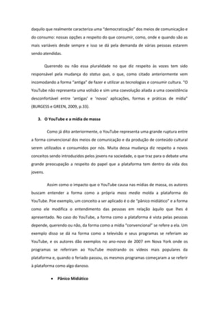 da uilo ue eal e te a a te iza u a de o atizaç o dos eios de o u i aç o e
do consumo: nossas opções a respeito do que consumir, como, onde e quando são as
mais variáveis desde sempre e isso se dá pela demanda de várias pessoas estarem
sendo atendidas.
Querendo ou não essa pluralidade no que diz respeito às vozes tem sido
responsável pela mudança do status quo, o que, como citado anteriormente vem
i o oda do a fo a a tiga de faze e utiliza as te ologias e o su i ultu a. O
YouTube não representa uma volisão e sim uma coevolução aliada a uma coexistência
des o fo t vel e t e a tigas e ovas apli aç es, fo as e p ti as de ídia
(BURGESS e GREEN, 2009, p.33).
3. O YouTube e a mídia de massa
Como já dito anteriormente, o YouTube representa uma grande ruptura entre
a forma convencional dos meios de comunicação e da produção de conteúdo cultural
serem utilizados e consumidos por nós. Muita dessa mudança diz respeito a novos
conceitos sendo introduzidos pelos jovens na sociedade, o que traz para o debate uma
grande preocupação a respeito do papel que a plataforma tem dentro da vida dos
jovens.
Assim como o impacto que o YouTube causa nas mídias de massa, os autores
buscam entender a forma como a própria mass media molda a plataforma do
YouTu e. Poe e e plo, u o eito a se apli ado o de p i o idi ti o e a fo a
como ele modifica o entendimento das pessoas em relação àquilo que lhes é
apresentado. No caso do YouTube, a forma como a plataforma é vista pelas pessoas
depende, querendo ou não, da fo a o o a ídia o ve io al se efe e a ela. U
exemplo disso se dá na forma como a televisão e seus programas se referiam ao
YouTube, e os autores dão exemplos no ano-novo de 2007 em Nova York onde os
programas se referiram ao YouTube mostrando os vídeos mais populares da
plataforma e, quando o feriado passou, os mesmos programas começaram a se referir
à plataforma como algo danoso.
 Pânico Midiático
 