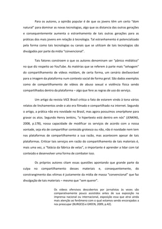 Para os autores, a opinião popular é de ue os jove s t u e to do
atu al pa a do i a as ovas te ologias, algo ue os dista ia das out as ge aç es
e consequentemente aumenta o estranhamento de tais outras gerações para as
práticas dos mais jovens em relação à tecnologia. Tal estranhamento é potencializado
pela forma como tais tecnologias ou canais que se utilizam de tais tecnologias são
divulgados po pa te da ídia o ve io al .
Tais fato es o st oe o ue os auto es de o i a se p i o idi ti o
no que diz respeito ao YouTube. As at ias ue se efe e pa te ais selvage
do compartilhamento de vídeos moldam, de certa forma, um cenário desfavorável
para a imagem da plataforma num contexto social de forma geral. São dados exemplos
como de compartilhamento de vídeos de abuso sexual e violência física sendo
compartilhados dentro da plataforma – algo que fere as regras de uso do serviço.
Um artigo da revista VICE Brasil critica o fato de estarem vindo à tona vários
relatos de linchamentos onde o ato era filmado e compartilhado na internet. Segundo
o artigo, a prática não era novidade no Brasil, mas agora possuímos smartphone para
g ava os atos. Segu do He Je ki s, o hipe te to est de t o e s (JENKINS,
2008, p.178), nossa capacidade de modificar os serviços de acordo com a nossa
vontade, seja ela de compartilhar conteúdo grotesco ou não, não é novidade nem tem
nas plataformas de compartilhamento a sua razão, mas acontecem apesar de tais
plataformas. Criticar tais serviços em razão do compartilhamento de tais materiais é,
ais u a vez, a fal ia da f i a de velas , o i po ta te ap e de a lida o tal
conteúdo e desenvolver uma forma de combater isso.
Os próprios autores citam essas questões apontando que grande parte da
culpa no compartilhamento desses materiais e, consequentemente, do
o st a gi e to das víti as justa e te da ídia de assa o ve io al ue faz
divulgação de tais materiais – es o ue se ue e .
Os vídeos ofensivos descobertos por jornalistas às vezes são
comparativamente pouco assistidos antes de sua exposição na
imprensa nacional ou internacional, exposição essa que atrai ainda
mais atenção ao fenômeno com o qual estamos sendo encorajados a
nos preocupar (BURGESS e GREEN, 2009, p.42).
 