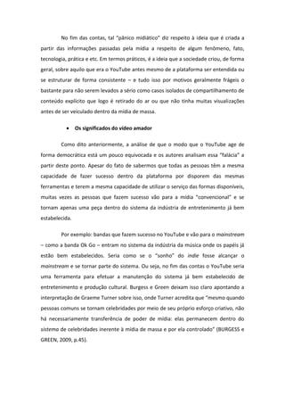 No fi das o tas, tal p i o idi ti o diz espeito ideia que é criada a
partir das informações passadas pela mídia a respeito de algum fenômeno, fato,
tecnologia, prática e etc. Em termos práticos, é a ideia que a sociedade criou, de forma
geral, sobre aquilo que era o YouTube antes mesmo de a plataforma ser entendida ou
se estruturar de forma consistente – e tudo isso por motivos geralmente frágeis o
bastante para não serem levados a sério como casos isolados de compartilhamento de
conteúdo explícito que logo é retirado do ar ou que não tinha muitas visualizações
antes de ser veiculado dentro da mídia de massa.
 Os significados do vídeo amador
Como dito anteriormente, a análise de que o modo que o YouTube age de
fo a de o ti a est u pou o e uivo ada e os auto es a alisa essa fal ia a
partir deste ponto. Apesar do fato de sabermos que todas as pessoas têm a mesma
capacidade de fazer sucesso dentro da plataforma por disporem das mesmas
ferramentas e terem a mesma capacidade de utilizar o serviço das formas disponíveis,
uitas vezes as pessoas ue faze su esso v o pa a a ídia o ve io al e se
tornam apenas uma peça dentro do sistema da indústria de entretenimento já bem
estabelecida.
Por exemplo: bandas que fazem sucesso no YouTube e vão para o mainstream
– como a banda Ok Go – entram no sistema da indústria da música onde os papéis já
est o e esta ele idos. Se ia o o se o so ho do indie fosse alcançar o
mainstream e se tornar parte do sistema. Ou seja, no fim das contas o YouTube seria
uma ferramenta para efetuar a manutenção do sistema já bem estabelecido de
entretenimento e produção cultural. Burgess e Green deixam isso claro apontando a
interpretação de Graeme Turner sobre isso, onde Turne a edita ue es o ua do
pessoas comuns se tornam celebridades por meio de seu próprio esforço criativo, não
há necessariamente transferência de poder de mídia: elas permanecem dentro do
sistema de celebridades inerente à mídia de massa e por ela controlado BURGESS e
GREEN, 2009, p.45).
 