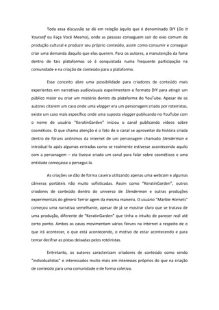 Toda essa discussão se dá em relação àquilo que é denominado DIY (Do It
Yourself ou Faça Você Mesmo), onde as pessoas conseguem sair do eixo comum de
produção cultural e produzir seu próprio conteúdo, assim como consumir e conseguir
criar uma demanda daquilo que elas querem. Para os autores, a manutenção da fama
dentro de tais plataformas só é conquistada numa frequente participação na
comunidade e na criação de conteúdo para a plataforma.
Esse conceito abre uma possibilidade para criadores de conteúdo mais
experientes em narrativas audiovisuais experimentem o formato DIY para atingir um
público maior ou criar um mistério dentro da plataforma do YouTube. Apesar de os
autores citarem um caso onde uma vlogger era um personagem criado por roteiristas,
existe um caso mais específico onde uma suposta vlogger publicando no YouTube com
o o e de usu io KeratinGarden i i iou o a al pu li a do vídeos so e
cosméticos. O que chama atenção é o fato de o canal se aproveitar da história criada
dentro de fóruns anônimos da internet de um personagem chamado Slenderman e
introduzi-lo após algumas entradas como se realmente estivesse acontecendo aquilo
com a personagem – ela tivesse criado um canal para falar sobre cosméticos e uma
entidade começasse a persegui-la.
As criações se dão de forma caseira utilizando apenas uma webcam e algumas
e as po t teis o uito sofisti adas. Assi o o KeratinGarden , out os
criadores de conteúdo dentro do universo de Slenderman e outras produções
e pe i e tais do g e o Te o age da es a a ei a. O usu io Marble Hornets
começou uma narrativa semelhante, apesar de já se mostrar claro que se tratava de
u a p oduç o, dife e te de Ke ati Ga de ue ti ha o i tuito de pa e e eal até
certo ponto. Ambos os casos movimentam vários fóruns na internet a respeito de o
que irá acontecer, o que está acontecendo, o motivo de estar acontecendo e para
tentar decifrar as pistas deixadas pelos roteiristas.
Entretanto, os autores caracterizam criadores de conteúdo como sendo
i dividualistas e i te essados uito ais e i te esses p p ios do ue a iaç o
de conteúdo para uma comunidade e de forma coletiva.
 