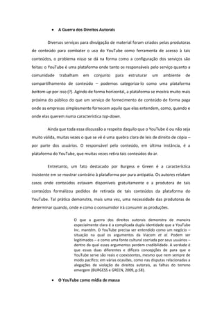  A Guerra dos Direitos Autorais
Diversos serviços para divulgação de material foram criados pelas produtoras
de conteúdo para combater o uso do YouTube como ferramenta de acesso à tais
conteúdos, o problema nisso se dá na forma como a configuração dos serviços são
feitas: o YouTube é uma plataforma onde tanto os responsáveis pelo serviço quanto a
comunidade trabalham em conjunto para estruturar um ambiente de
compartilhamento de conteúdo – podemos categoriza-lo como uma plataforma
bottom-up por isso (?). Agindo de forma horizontal, a plataforma se mostra muito mais
próxima do público do que um serviço de fornecimento de conteúdo de forma paga
onde as empresas simplesmente fornecem aquilo que elas entendem, como, quando e
onde elas querem numa característica top-down.
Ainda que toda essa discussão a respeito daquilo que o YouTube é ou não seja
muito válida, muitas vezes o que se vê é uma quebra clara de leis de direito de cópia –
por parte dos usuários. O responsável pelo conteúdo, em última instância, é a
plataforma do YouTube, que muitas vezes retira tais conteúdos do ar.
Entretanto, um fato destacado por Burgess e Green é a característica
insistente em se mostrar contrário à plataforma por pura antipatia. Os autores relatam
casos onde conteúdos estavam disponíveis gratuitamente e a produtora de tais
conteúdos formalizou pedidos de retirada de tais conteúdos da plataforma do
YouTube. Tal prática demonstra, mais uma vez, uma necessidade das produtoras de
determinar quando, onde e como o consumidor irá consumir as produções.
O que a guerra dos direitos autorais demonstra de maneira
especialmente clara é a complicada dupla identidade que a YouTube
Inc. mantém. O YouTube precisa ser entendido como um negócio –
situação na qual os argumentos da Viacom et al. Podem ser
legitimados – e como uma fonte cultural cocriada por seus usuários –
dentro da qual esses argumentos perdem credibilidade. A verdade é
que essas duas diferentes e difíceis concepções de para que o
YouTube serve são reais e coexistentes, mesmo que nem sempre de
modo pacífico; em várias ocasiões, como nas disputas relacionadas a
alegações de violação de direitos autorais, as falhas do terreno
emergem (BURGESS e GREEN, 2009, p.58).
 O YouTube como mídia de massa
 