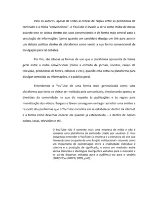 Para os autores, apesar de todas as trocas de farpas entre as produtoras de
o teúdo e a ídia o ve io al , o YouTu e levado a sério como mídia de massa
quando este se coloca dentro dos usos convencionais e de forma mais central para a
veiculação de informações (como quando um candidato divulga um link para assistir
um debate político dentro da plataforma como sendo a sua forma convencional de
divulgação para tal debate).
Por fim, são citadas as formas de uso que a plataforma apresenta de forma
geral entre a mídia convencional (como a entrada de jornais, revistas, canais de
televisão, produtoras de filmes, editoras e etc.), quando esta entra na plataforma para
divulgar conteúdo ou informações, e o público geral.
Entendemos o YouTube de uma forma mais generalizada como uma
plataforma que tenta se deixar ser moldada pela comunidade, direcionando apenas as
diretrizes da comunidade no que diz respeito às publicações e às regras para
monetização dos vídeos. Burgess e Green conseguem entregar ao leitor uma análise a
respeito dos problemas que o YouTube encontra em se estabelecer dentro da internet
e a forma como devemos encarar ele quando já estabelecido – e dentro de nossos
bolsos, casas, televisões e etc.
O YouTube não é somente mais uma empresa de mídia e não é
somente uma plataforma de conteúdo criado por usuários. É mais
proveitoso entender o YouTube (a empresa e a estrutura do site que
fornece) como ocupante de uma função institucional – atuando como
um mecanismo de coordenação entre a criatividade individual e
coletiva e a produção de significado; e como um mediador entre
vários discursos e ideologias divergentes voltados para o mercado e
os vários discursos voltados para a audiência ou para o usuário
(BURGESS e GREEN, 2009, p.60).
 