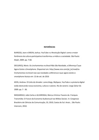 REFERÊNCIAS
BURGESS, Jean e GREEN, Joshua. YouTube e a Revolução Digital: como o maior
fenômeno da cultura participativa transformou a mídia e a sociedade. São Paulo:
Aleph, 2009. pp. 7-60.
DECLERCQ, Marie. Os Linchamentos no Brasil Não São Novidade, a Diferença É que
Agora Existe o Smartphone. Disponível em: http://www.vice.com/pt_br/read/os-
linchamentos-no-brasil-nao-sao-novidade-a-diferenca-e-que-agora-existe-o-
smartphone Acesso em: 13 de set. de 2016
KEEN, Andrew. O Culto do Amador: como blogs, MySpace, YouTube e a pirataria digital
estão destruindo nossa economia, cultura e valores. Rio de Janeiro: Jorge Zahar Ed.
2009. pp. 7 - 36.
MASSAROLO, João Carlos e ALVARENGA, Marcus Vinícius Tavares de. Franquia
Transmídia: O Futuro da Economia Audiovisual nas Mídias Sociais. In: Congresso
Brasileiro de Ciências da Comunicação, 33, 2010, Caxias do Sul. Anais... São Paulo:
Intercom, 2010.
 