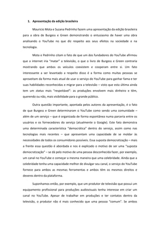1. Apresentação da edição brasileira
Mauricio Mota e Suzana Pedrinho fazem uma apresentação da edição brasileira
para a obra de Burgess e Green demonstrando o entusiasmo de haver uma obra
analisando o YouTube no que diz respeito aos seus efeitos na sociedade e na
tecnologia.
Mota e Pedrinho citam o fato de que um dos fundadores do YouTube afirmou
ue a i te et i ia ata a televis o, o ue o liv o de Bu gess e G ee o t a ia
mostrando que ambos os veículos coexistem e cooperam entre si. Um fato
interessante a ser levantado a respeito disso é a forma como muitas pessoas se
aproveitam da forma mais atual de usar o serviço do YouTube para ganhar fama e ter
suas habilidades reconhecidas e migrar para a televisão – visto que esta última ainda
tem um status ais espeit vel : as p oduç es e volve ais di hei o e t ,
querendo ou não, mais visibilidade para o grande público.
Outra questão importante, apontada pelos autores da apresentação, é o fato
de que Burgess e Green determinaram o YouTube como sendo uma comunidade –
além de um serviço – que é organizada de forma espontânea numa parceria entre os
usuários e os fornecedores do serviço (atualmente o Google). Este fato demonstra
u a dete i ada a a te ísti a de o ti a de t o do se viço, assi o o as
tecnologias mais recentes – que apresentam uma capacidade de se moldar às
necessidades de todos os consumidores possíveis. Essa suposta democratização – mais
a f e te essa uest o a o dada e os e pli ado o otivo de se u a suposta
de o atizaç o – se dá pelo motivo de uma pessoa desconhecida fazer, por exemplo,
um canal no YouTube e começar a mesma maneira que uma celebridade. Ainda que a
celebridade tenha uma capacidade melhor de divulgar seu canal, o serviço do YouTube
fornece para ambos as mesmas ferramentas e ambos têm os mesmos direitos e
deveres dentro da plataforma.
Suponhamos então, por exemplo, que um produtor de televisão que possui um
equipamento profissional para produções audiovisuais tenha interesse em criar um
canal no YouTube. Apesar de trabalhar em produções e ter contatos dentro da
televis o, o p oduto o ais o he ido ue u a pessoa o u . Se a os
 