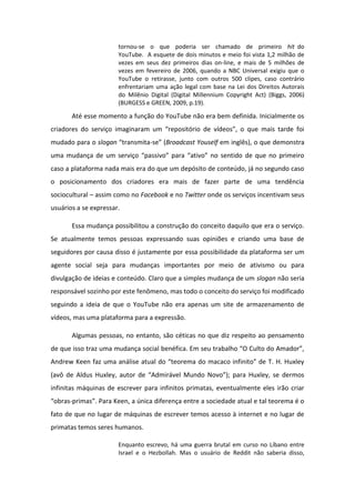 tornou-se o que poderia ser chamado de primeiro hit do
YouTube. A esquete de dois minutos e meio foi vista 1,2 milhão de
vezes em seus dez primeiros dias on-line, e mais de 5 milhões de
vezes em fevereiro de 2006, quando a NBC Universal exigiu que o
YouTube o retirasse, junto com outros 500 clipes, caso contrário
enfrentariam uma ação legal com base na Lei dos Direitos Autorais
do Milênio Digital (Digital Millennium Copyright Act) (Biggs, 2006)
(BURGESS e GREEN, 2009, p.19).
Até esse momento a função do YouTube não era bem definida. Inicialmente os
iado es do se viço i agi a a u eposit io de vídeos , o ue ais ta de foi
mudado para o slogan t a s ita-se Broadcast Youself em inglês), o que demonstra
u a uda ça de u se viço passivo pa a ativo o se tido de ue o p i ei o
caso a plataforma nada mais era do que um depósito de conteúdo, já no segundo caso
o posicionamento dos criadores era mais de fazer parte de uma tendência
sociocultural – assim como no Facebook e no Twitter onde os serviços incentivam seus
usuários a se expressar.
Essa mudança possibilitou a construção do conceito daquilo que era o serviço.
Se atualmente temos pessoas expressando suas opiniões e criando uma base de
seguidores por causa disso é justamente por essa possibilidade da plataforma ser um
agente social seja para mudanças importantes por meio de ativismo ou para
divulgação de ideias e conteúdo. Claro que a simples mudança de um slogan não seria
responsável sozinho por este fenômeno, mas todo o conceito do serviço foi modificado
seguindo a ideia de que o YouTube não era apenas um site de armazenamento de
vídeos, mas uma plataforma para a expressão.
Algumas pessoas, no entanto, são céticas no que diz respeito ao pensamento
de ue isso t az u a uda ça so ial e fi a. E seu t a alho O Culto do A ado ,
Andrew Kee faz u a a lise atual do teo e a do a a o i fi ito de T. H. Hu le
av de Aldus Hu le , auto de Ad i vel Mu do Novo ; pa a Hu le , se de os
infinitas máquinas de escrever para infinitos primatas, eventualmente eles irão criar
o as-p i as . Para Keen, a única diferença entre a sociedade atual e tal teorema é o
fato de que no lugar de máquinas de escrever temos acesso à internet e no lugar de
primatas temos seres humanos.
Enquanto escrevo, há uma guerra brutal em curso no Líbano entre
Israel e o Hezbollah. Mas o usuário de Reddit não saberia disso,
 
