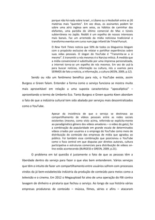 porque não há nada sobre Israel , o Líbano ou o Hezbollah entre as 20
at ias ais ue tes . E vez disso, os assi a tes pode le
sobre uma atriz inglesa sem seios, os hábitos de caminhar dos
elefantes, uma paródia do último comercial do Mac e túneis
subterrâneos no Japão. Reddit é um espelho de nossos interesses
mais banais. Faz um arremedo da mídia noticiosa tradicional e
transforma eventos em curso num jogo infantil de Trivial Pursuit.
O New York Times noticia que 50% de todos os blogueiros blogam
com o propósito exclusivo de relatar e partilhar experiências sobre
suas vidas pessoais. O sloga do YouTu e T a s ita-se a si
es o . E t a s iti a s es os o Na iso íti o. À edida ue
a mídia convencional é substituída por uma imprensa personalizada,
a internet torna-se um espelho de nós mesmos. Em vez de usá-la
para buscar notícias, informação ou cultura, nós a usamos para
SERMOS de fato a notícia, a informação, a cultura (KEEN, 2009, p.12).
Sendo ou não um fenômeno benéfico para nós, o YouTube existe, assim
Burgess e Green falam. Entender a forma como o serviço funciona se mostra muito
ais ap oveit vel e elaç o a u a suposta a a te ísti a apo alípti a –
aproveitando o termo de Umberto Eco. Tanto Burgess e Green quanto Keen abordam
o fato de que a indústria cultural tem sido abalada por serviços mais descentralizados
como o YouTube.
Apesar da insistência de que o serviço se destinava ao
compartilhamento de vídeos pessoais entre as redes sociais
existentes (mesmo, como visto acima, referindo-se explicita-mente
ao paradigmático gênero dos vídeos amadores – o vídeo do gato), foi
a combinação da popularidade em grande escala de determinados
vídeos criados por usuários e o emprego do YouTube como meio de
distribuição do conteúdo das empresas de mídia que agradou ao
público. Foi também essa combinação que posicionou o YouTube
como o foco central em que disputas por direitos autorais, cultura
participativa e estruturas comerciais para distribuição de vídeos on-
line estão acontecendo (BURGESS e GREEN, 2009, p.21).
O problema em tal questão é justamente o fato de que as pessoas têm a
liberdade dentro do serviço para fazer o que elas bem entenderem. Vários serviços
que têm o intuito de fazer um compartilhamento entre usuários sofrem com processos
vindos da já bem-estabelecida indústria da produção de conteúdo para meios como a
televisão e o cinema. Em 2012 o Megaupload foi alvo de uma operação do FBI contra
lavagem de dinheiro e pirataria que fechou o serviço. Ao longo de sua história várias
empresas produtoras de conteúdo – música, filmes, séries e afins – atacaram
 