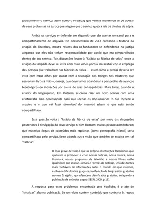 judicialmente o serviço, assim como o Piratebay que vem se mantendo de pé apesar
de seus problemas na justiça que alegam que o serviço quebra leis de direitos de cópia.
Ambos os serviços se defenderam alegando que são apenar um canal para o
compartilhamento de arquivos. No documentário de 2012 contando a história da
criação do Piratebay, mostra relatos dos co-fundadores se defendendo na justiça
alegando que eles não tinham responsabilidade por aquilo que era compartilhado
de t o de seu se viço. Tais dis uss es leva fal ia da f i a de velas o de a
criação da lâmpada deve ser vista com maus olhos porque irá acabar com o emprego
das pessoas que trabalham nas fábricas de velas – assim como a prensa deveria ser
vista com maus olhos por acabar com a ocupação dos monges nos mosteiros que
escreviam livros à mão –, ou seja, que deveríamos abandonar a perspectiva de avanços
tecnológicos ou inovações por causa de suas consequências. Mais tarde, quando o
criador do Megaupload, Kim Dotcom, resolveu criar um novo serviço com uma
criptografia mais desenvolvida para que apenas os dois usuários (o que fornece o
arquivo e o que vai fazer download do mesmo) sabem o que está sendo
compartilhado.
Essa uest o volta fal ia da f i a de velas por meio das discussões
posteriores à divulgação do novo serviço de Kim Dotcom: muitas pessoas comentaram
que materiais ilegais de conteúdos mais explícitos (como pornografia infantil) seria
compartilhado pelo serviço. Keen aborda outra visão que também se encaixa em tal
fal ia :
O mais grave de tudo é que as próprias instituições tradicionais que
ajudaram a promover e criar nossas notícias, nossa música, nossa
literatura, nossos programas de televisão e nossos filmes estão
igualmente sob ataque. Jornais e revistas de notícias, uma das fontes
mais confiáveis de informações sobre o mundo em que vivemos,
estão em dificuldades, graças à proliferação de blogs e sites gratuitos
como o Craigslist, que oferecem classificados gratuitos, solapando a
publicação de anúncios pagos (KEEN, 2009, p.13).
A resposta para esses problemas, encontrada pelo YouTube, é o ato de
si aliza algu a pu li aç o. Se u vídeo o t o teúdo ue o t a ia s eg as
 