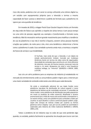 risco não existe, podemos criar um canal no serviço utilizando uma câmera digital ou
um estúdio com equipamentos próprios para a televisão e termos a mesma
capacidade de fazer sucesso e determinar o padrão do formato que a plataforma irá
operar por uma questão de tendência.
Em meados de 2010, o vlogger Paulo Cezar Goulart Siqueira iniciou um formato
de vlog onde ele falava suas opiniões a respeito de vários temas e com pouco tempo
viu uma série de pessoas seguindo seu exemplo e transformando o formato numa
tendência. Não foi necessário nenhum grande investimento para modificar a tendência
do uso da plataforma e isso não é restrito à Siqueira, existem várias pessoas fazendo
criações que podem, da noite para o dia, virar uma tendência e determinar a forma
como a plataforma é usada. Essa variedade aumenta ainda mais a incerteza a respeito
do futuro do serviço e sua instabilidade.
O YouTube, mais ainda do que a televisão, é um objeto de
estudo particularmente instável, marcado por mudanças
dinâmicas (tanto em termos de vídeo como de organização),
diversidade de conteúdos (que caminha em um ritmo diferente
do televisivo, mas que, da mesma maneira, escoa por meio do
serviço e, às vezes, desaparece de vista) e uma frequência
otidia a a loga, ou es i e (BURGESS e GREEN, 2009,
p.23-24).
Isso cria um sério problema para as empresas da indústria já estabelecida no
mercado do entretenimento onde os consumidores podem migrar para a internet por
uma maior variedade de conteúdo onde existe uma oferta para cada demanda.
Há ainda a complicação adicional de sua dupla função como
plataforma top-down de distribuição de cultura popular e como
plataforma de bottom-up de criatividade vernacular. É entendido de
vários modos: como plataforma de distribuição que pode popularizar
em muito os produtos da mídia comercial, desafiando o alcance
promocional que a mídia de massa está acostumada a monopolizar e,
ao mesmo tempo, como uma plataforma para conteúdos criados por
usuários na qual desafios à cultura comercial popular podem surgir,
sejam eles serviços de notícias criados por usuários ou formas
genéricas como o vloging – que, por sua vez, podem ser assimiladas e
exploradas pela indústria de mídia tradicional (BURGESS e GREEN,
2009, p.24).
Talvez o problema de tal indústria seja na visão de que está perdendo algo
quando, na verdade, poderia facilmente se aproveitar da situação para lucrar com tais
 