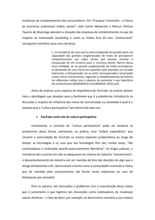 uda ças de o po ta e to dos o su ido es. E Franquia Transmidia - o futuro
da economia audiovisual mídias sociais , Jo o Ca los Massa olo e Ma us Vinícius
Tavares de Alvarenga abordam a situação das empresas de entretenimento no que diz
respeito ao transmedia storyteling e o o as ídias fo a do ei o i e a-tev
conseguem contribuir para uma narrativa.
[...] A existência de uma marca cultural depende em grande parte, da
capacidade dos grandes conglomerados de mídia de perceberem
comportamentos nas redes sociais que possam orientar a
composição de um universo para o consumo destes. Dentro dessa
nova realidade, se um grande conglomerado de mídia recompensar
as demandas de uma marca em específico (por exemplo, um seriado
televisivo), o telespectador vai se sentir recompensado e encorajado
a fazer novos investimentos, seguindo os desdobramentos da história
em diferentes mídias com o objetivo de aumentar o seu repertório
de conhecimento (MASSAROLO e ALVARENGA, 2010, p.8).
Antes de analisar outro aspecto da importância do YouTube, os autores deixam
clara a abordagem que desejam para o fenômeno que é a plataforma: introduzi-lo na
discussão a respeito da influência dos meios de comunicação na sociedade e qual é o
impacto ue a ultu a pa ti ipativa te de t o de tudo isso.
 YouTube como site de cultura participativa
I i ial e te, o o eito de ultu a pa ti ipativa pode se at ae te se
a alisa os dessa fo a, e t eta to, a p ti a, essa o de espo t ea ue
constrói a comunidade de YouTube se mostra bastante problemática ao longo do
te po: as te ologias e os usos ue tais te ologias t s o, uitas vezes, t o
o testado as e i odas ua to pote ial e te li e t ias . As igas judi iais, a
insistência dos usuá ios e o se ade ua e ao siste a da i dúst ia o ve io al ,
o descontentamento da indústria em ser mantida de fora das decisões de algo que a
atinge diretamente e etc. demonstram a forma como a comunidade incomoda o status
quo de mantido pelo corporativismo (de forma muito expressiva no caso de
Hollywood, por exemplo).
Para os autores, tais discussões e problemas com a manutenção desse status
quo é justamente o que legitima tais discussões como catalizadores de mudanças
sociais drásticas – o fato de Keen, por exemplo, se demonstrar contrário a isso mostra
 