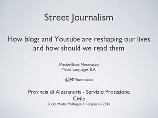 Street Journalism

How blogs and Youtube are reshaping our lives
       and how should we read them

                     Massimiliano Mesenasco
                      Media Languages B.A.

                         @MMesenasco

      Provincia di Alessandria - Servizio Protezione
                          Civile
              Social Media Melting in Emergencies 2012
 