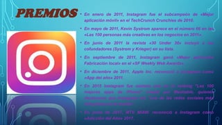 PREMIOS • En enero de 2011, Instagram fue el subcampeón de «Mejor
aplicación móvil» en el TechCrunch Crunchies de 2010.
• En mayo de 2011, Kevin Systrom aparece en el número 66 en las
«Las 100 personas más creativas en los negocios en 2011».
• En junio de 2011 la revista «30 Under 30» incluyó a los
cofundadores (Systrom y Krieger) en su lista.
• En septiembre de 2011, Instagram ganó «Mejor aplicación
Fabricación local» en el «SF Weekly Web Awards».
• En diciembre de 2011, Apple Inc. reconoció a Instagram como
«App del año» 2011.
• En 2015 Instagram fue número uno en el ranking "Las 100
mejores apps de iPhone" creado por Mashable, quienes
destacaron que Instagram era "una de las redes sociales más
influyentes en el mundo".
• En junio de 2017, MTV MIAW. reconoció a Instagram como
«Adicción del Año» 2017.
 