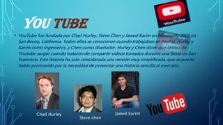 YOU TUBE
• YouTube fue fundada por Chad Hurley, Steve Chen y Jawed Karim en febrero de 2005 en
San Bruno, California. Todos ellos se conocieron cuando trabajaban en PayPal, Hurley y
Karim como ingenieros, y Chen como diseñador. Hurley y Chen dicen que la idea de
Youtube surgió cuando trataron de compartir vídeos tomados durante una fiesta en San
Francisco. Esta historia ha sido considerada una versión muy simplificada, que se puede
haber promovido por la necesidad de presentar una historia sencilla al mercado.
Chad Hurley
Steve chen
Jawed karim
 