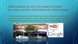 SEDE ORIGINAL DE YOUTUBE (2.º PISO)
EN SAN MATEO (CALIFORNIA) HASTA 2006
.YouTube fue fundado por Chad Hurley, Steve Chen y Jawed Karim en febrero
de 2005 en San Bruno, California. Todos ellos se conocieron cuando trabajaban
en PayPal, Hurley y Karim como ingenieros y Chen como diseñador.
 