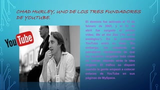 CHAD HURLEY, UNO DE LOS TRES FUNDADORES
DE YOUTUBE.
El dominio fue activado el 15 de
febrero de 2005, y el 23 de
abril fue cargado el primer
vídeo, Me at the Zoo (‘Yo en el
zoológico’). En la primavera
YouTube entró en línea. Sin
embargo, los creadores se
percataron rápidamente de que
los usuarios cargaban toda clase
de vídeos, dejando atrás la idea
original. El tráfico se disparó
cuando la gente empezó a colocar
enlaces de YouTube en sus
páginas de MySpace.
 
