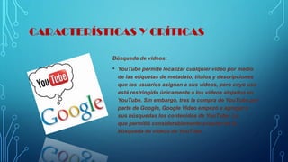 CARACTERÍSTICAS Y CRÍTICAS
Búsqueda de videos:
• YouTube permite localizar cualquier vídeo por medio
de las etiquetas de metadato, títulos y descripciones
que los usuarios asignan a sus vídeos, pero cuyo uso
está restringido únicamente a los vídeos alojados en
YouTube. Sin embargo, tras la compra de YouTube por
parte de Google, Google Video empezó a agregar a
sus búsquedas los contenidos de YouTube. Lo
que permitió considerablemente avanzar en la
búsqueda de videos de YouTube
 