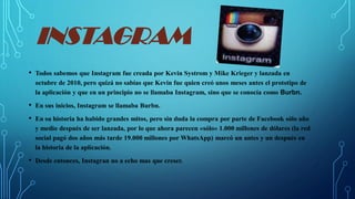 INSTAGRAM
• Todos sabemos que Instagram fue creada por Kevin Systrom y Mike Krieger y lanzada en
octubre de 2010, pero quizá no sabías que Kevin fue quien creó unos meses antes el prototipo de
la aplicación y que en un principio no se llamaba Instagram, sino que se conocía como Burbn.
• En sus inicios, Instagram se llamaba Burbn.
• En su historia ha habido grandes mitos, pero sin duda la compra por parte de Facebook sólo año
y medio después de ser lanzada, por lo que ahora parecen «sólo» 1.000 millones de dólares (la red
social pagó dos años más tarde 19.000 millones por WhatsApp) marcó un antes y un después en
la historia de la aplicación.
• Desde entonces, Instagran no a echo mas que creser.
 
