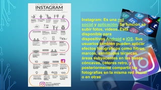 Instagram: Es una red
social y aplicación. Su función es
subir fotos, vídeos. Está
disponible para
dispositivos Android e iOS. Sus
usuarios también pueden aplicar
efectos fotográficos como filtros,
marcos, similitudes térmicas,
áreas subyacentes en las bases
cóncavas, colores retro, y
posteriormente compartir las
fotografías en la misma red social
o en otras
 