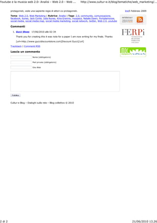 Youtube e la musica web 2.0- Analisi - Web 2.0 - Web ...                    http://www.cultur-e.it/blog/tematiche/web_marketing/...


         protagonisti, vede una sapiente regia di attori co-protagonisti.                                    line5 Febbraio 2009

         Tema: Web 2.0, Web Marketing | Rubrica: Analisi | Tags: 2.0, community, comunicazione,
         facebook, itunes, Jack Conte, Julia Nunes, Kina Grannis, myspace, Natalie Dawn, Pomplamoose,
         social media, social media map, social media marketing, social network, twitter, Web 2.0, youtube

         Commenti

           1. Gucci Shoes    17/06/2010 alle 02:34

              Thank you for creating this it was note for a paper I am now writing for my finals. Thanks

              [url=http://www.guccidiscountstore.com]Discount Gucci[/url]

         Trackback | Commenti RSS

         Lascia un commento

                             Nome (obbligatorio)

                             Mail privata (obbligatorio)

                             Sito Web




         Cultur-e Blog – Dialoghi sulla rete – Blog collettivo © 2010




2 di 2                                                                                                             21/06/2010 13.26
 