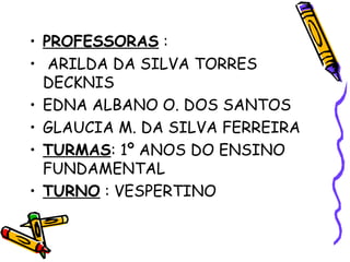 • PROFESSORAS :
• ARILDA DA SILVA TORRES
DECKNIS
• EDNA ALBANO O. DOS SANTOS
• GLAUCIA M. DA SILVA FERREIRA
• TURMAS: 1º ANOS DO ENSINO
FUNDAMENTAL
• TURNO : VESPERTINO

 