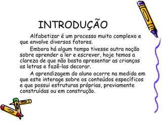INTRODUÇÃO
Alfabetizar é um processo muito complexo e
que envolve diversos fatores.
Embora há algum tempo tivesse outra noção
sobre aprender a ler e escrever, hoje temos a
clareza de que não basta apresentar as crianças
as letras e fazê-las decorar.
A aprendizagem do aluno ocorre na medida em
que este interage sobre os conteúdos específicos
e que possui estruturas próprias, previamente
construídas ou em construção.

 