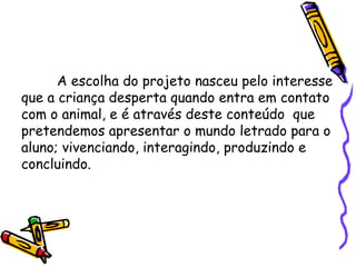 A escolha do projeto nasceu pelo interesse
que a criança desperta quando entra em contato
com o animal, e é através deste conteúdo que
pretendemos apresentar o mundo letrado para o
aluno; vivenciando, interagindo, produzindo e
concluindo.

 