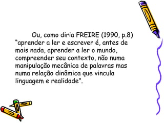 Ou, como diria FREIRE (1990, p.8)
“aprender a ler e escrever é, antes de
mais nada, aprender a ler o mundo,
compreender seu contexto, não numa
manipulação mecânica de palavras mas
numa relação dinâmica que vincula
linguagem e realidade”.

 